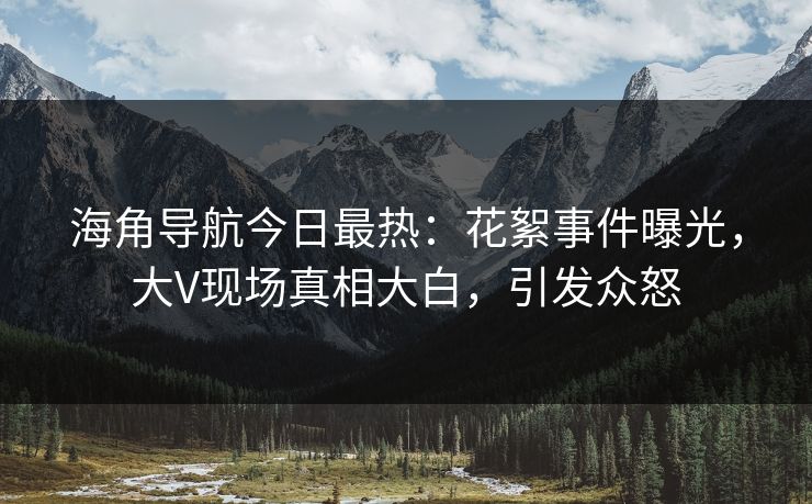 海角导航今日最热：花絮事件曝光，大V现场真相大白，引发众怒