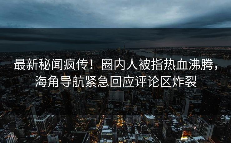 最新秘闻疯传！圈内人被指热血沸腾，海角导航紧急回应评论区炸裂