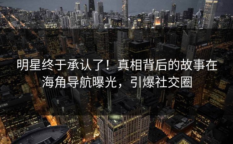 明星终于承认了！真相背后的故事在海角导航曝光，引爆社交圈