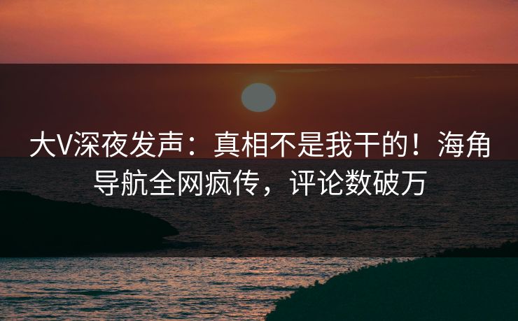 大V深夜发声：真相不是我干的！海角导航全网疯传，评论数破万