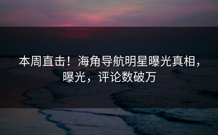 本周直击！海角导航明星曝光真相，曝光，评论数破万