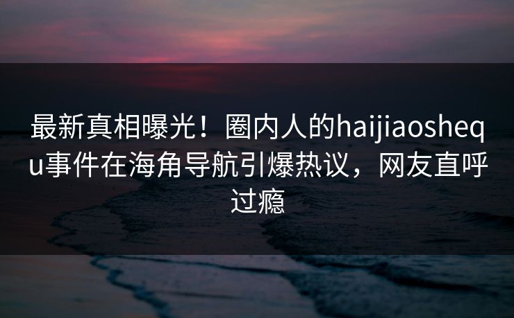 最新真相曝光！圈内人的haijiaoshequ事件在海角导航引爆热议，网友直呼过瘾