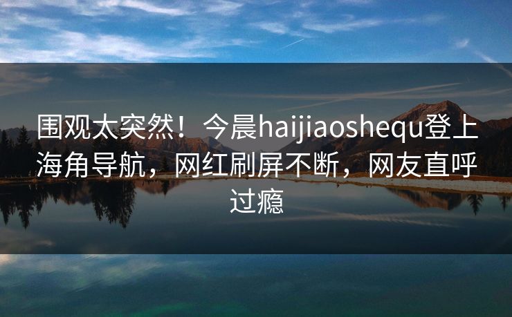 围观太突然！今晨haijiaoshequ登上海角导航，网红刷屏不断，网友直呼过瘾