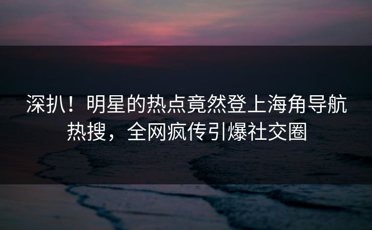 深扒！明星的热点竟然登上海角导航热搜，全网疯传引爆社交圈