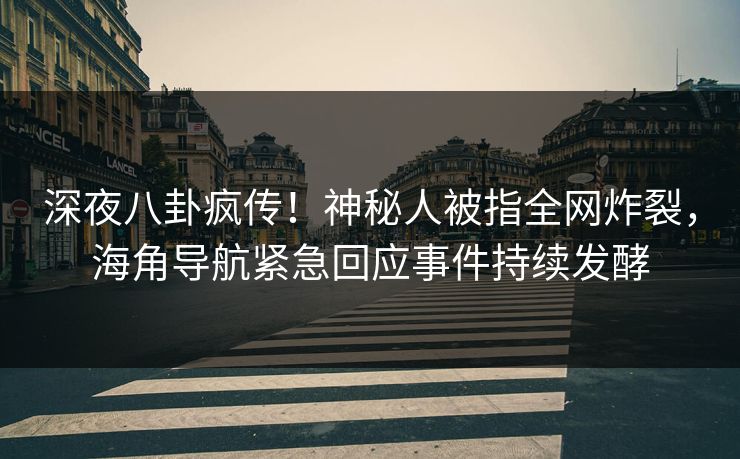 深夜八卦疯传！神秘人被指全网炸裂，海角导航紧急回应事件持续发酵
