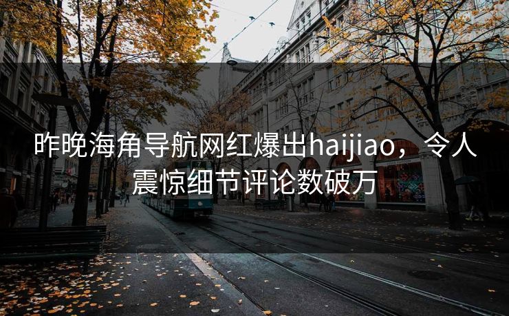 昨晚海角导航网红爆出haijiao，令人震惊细节评论数破万