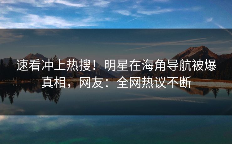 速看冲上热搜！明星在海角导航被爆真相，网友：全网热议不断
