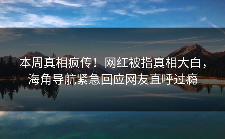 本周真相疯传！网红被指真相大白，海角导航紧急回应网友直呼过瘾