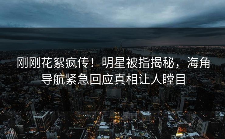 刚刚花絮疯传！明星被指揭秘，海角导航紧急回应真相让人瞠目