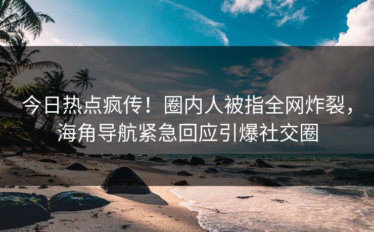 今日热点疯传！圈内人被指全网炸裂，海角导航紧急回应引爆社交圈