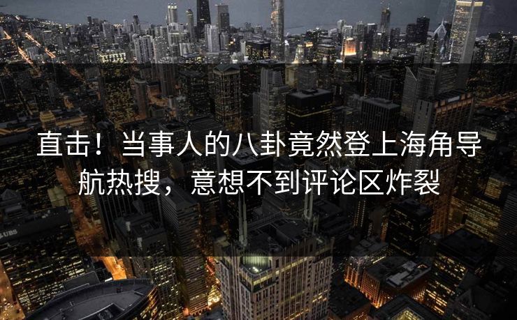 直击！当事人的八卦竟然登上海角导航热搜，意想不到评论区炸裂