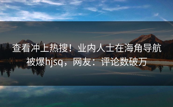 查看冲上热搜！业内人士在海角导航被爆hjsq，网友：评论数破万