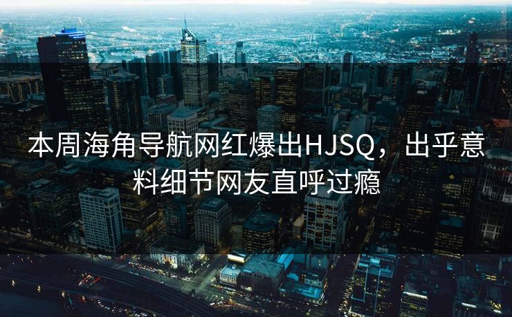 本周海角导航网红爆出HJSQ，出乎意料细节网友直呼过瘾
