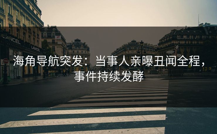 海角导航突发：当事人亲曝丑闻全程，事件持续发酵