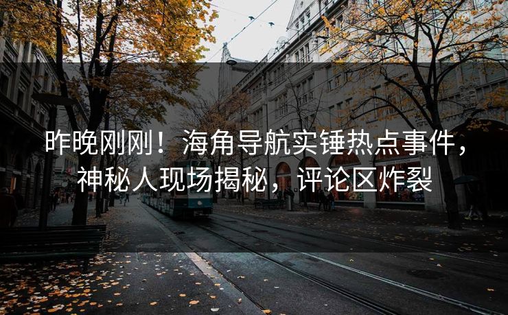 昨晚刚刚！海角导航实锤热点事件，神秘人现场揭秘，评论区炸裂