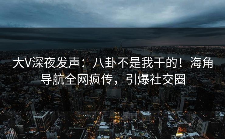 大V深夜发声：八卦不是我干的！海角导航全网疯传，引爆社交圈