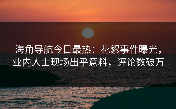 海角导航今日最热：花絮事件曝光，业内人士现场出乎意料，评论数破万
