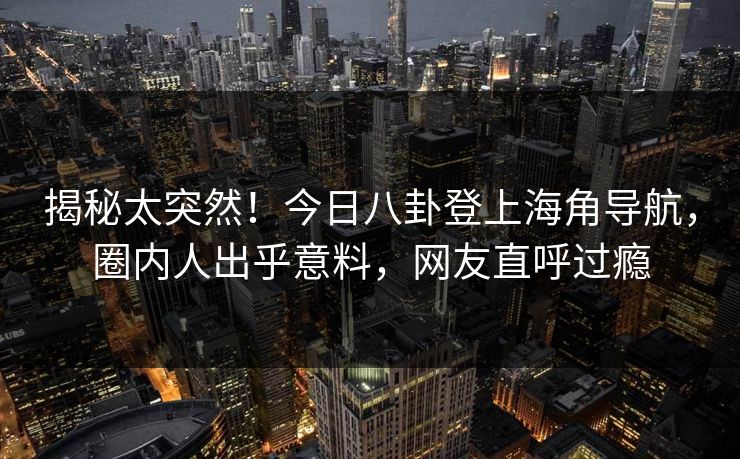 揭秘太突然！今日八卦登上海角导航，圈内人出乎意料，网友直呼过瘾