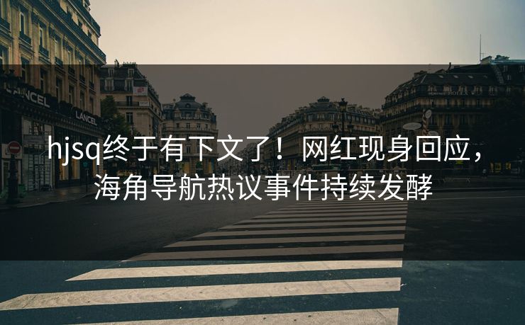 hjsq终于有下文了！网红现身回应，海角导航热议事件持续发酵