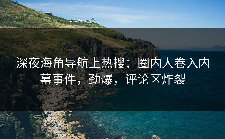 深夜海角导航上热搜：圈内人卷入内幕事件，劲爆，评论区炸裂