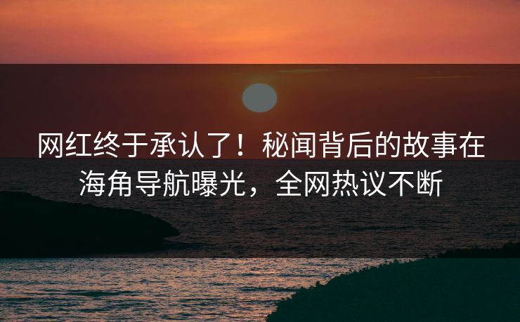 网红终于承认了！秘闻背后的故事在海角导航曝光，全网热议不断