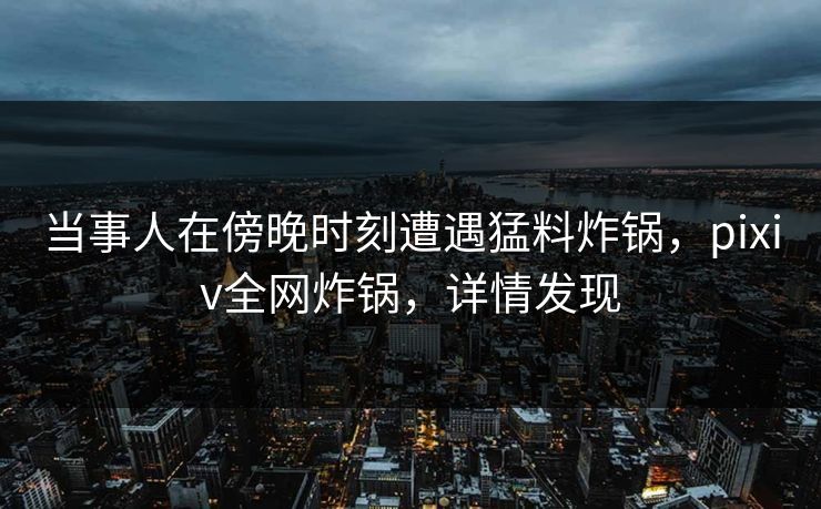 当事人在傍晚时刻遭遇猛料炸锅，pixiv全网炸锅，详情发现