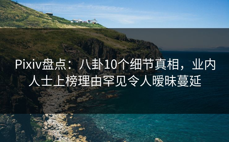 Pixiv盘点：八卦10个细节真相，业内人士上榜理由罕见令人暧昧蔓延