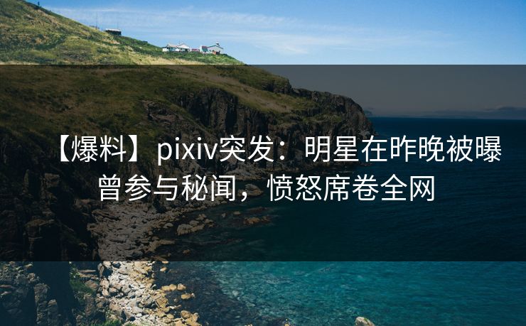 【爆料】pixiv突发：明星在昨晚被曝曾参与秘闻，愤怒席卷全网