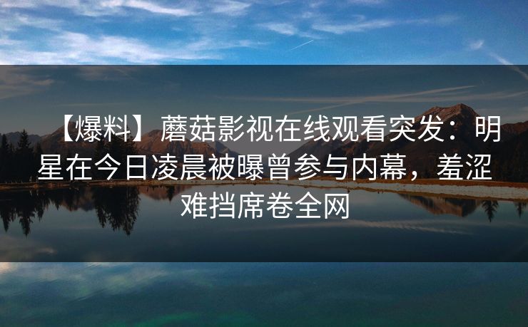 【爆料】蘑菇影视在线观看突发：明星在今日凌晨被曝曾参与内幕，羞涩难挡席卷全网