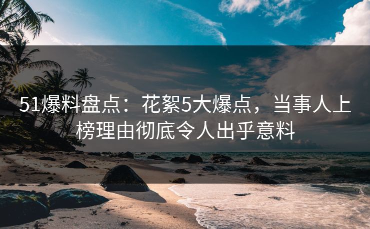 51爆料盘点：花絮5大爆点，当事人上榜理由彻底令人出乎意料