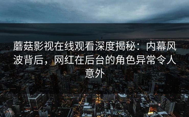 蘑菇影视在线观看深度揭秘：内幕风波背后，网红在后台的角色异常令人意外