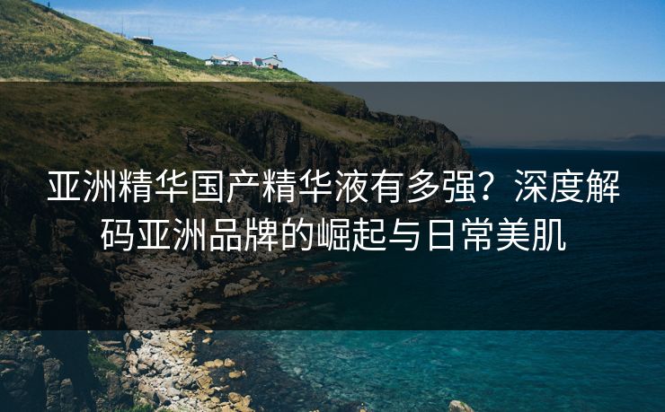 亚洲精华国产精华液有多强？深度解码亚洲品牌的崛起与日常美肌
