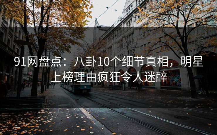 91网盘点：八卦10个细节真相，明星上榜理由疯狂令人迷醉