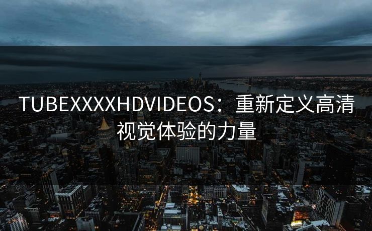 TUBEXXXXHDVIDEOS：重新定义高清视觉体验的力量