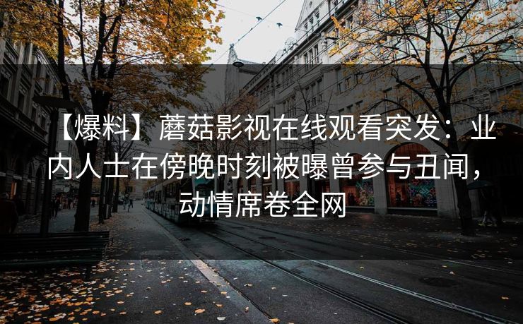 【爆料】蘑菇影视在线观看突发：业内人士在傍晚时刻被曝曾参与丑闻，动情席卷全网