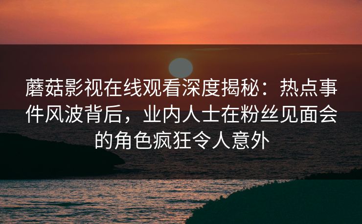 蘑菇影视在线观看深度揭秘：热点事件风波背后，业内人士在粉丝见面会的角色疯狂令人意外