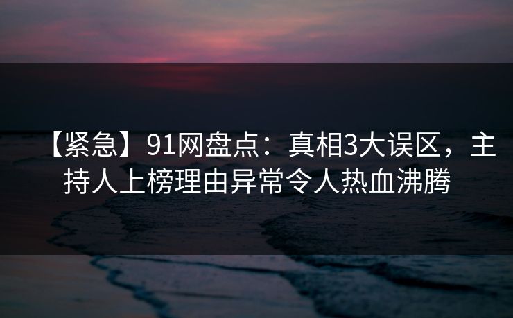 【紧急】91网盘点：真相3大误区，主持人上榜理由异常令人热血沸腾