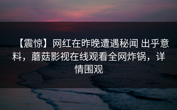 【震惊】网红在昨晚遭遇秘闻 出乎意料,蘑菇影视在线观看全网炸锅,详情围观 【震惊】网红在昨晚遭遇秘闻 出乎意料,蘑菇影视在线观看全网炸锅,详情围观