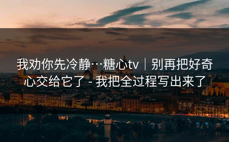 我劝你先冷静…糖心tv|别再把好奇心交给它了 - 我把全过程写出来了 我劝你先冷静…糖心tv|别再把好奇心交给它了 - 我把全过程写出来了