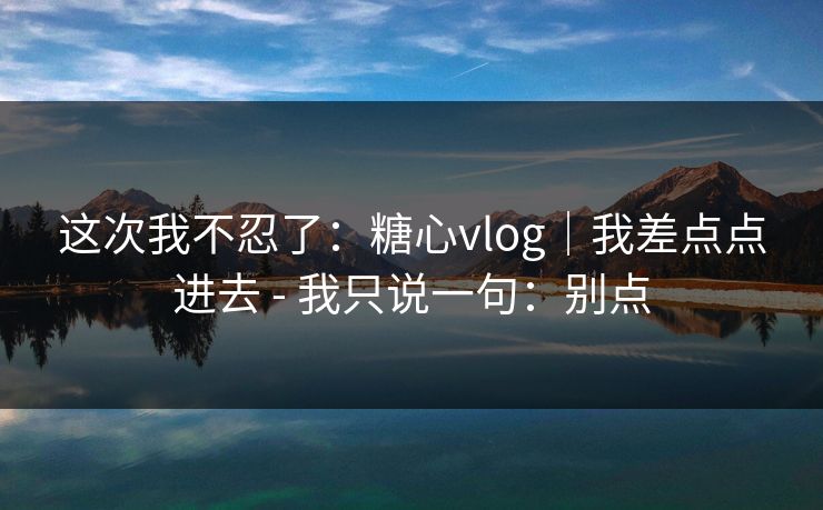 这次我不忍了:糖心vlog|我差点点进去 - 我只说一句:别点 这次我不忍了:糖心vlog|我差点点进去 - 我只说一句:别点