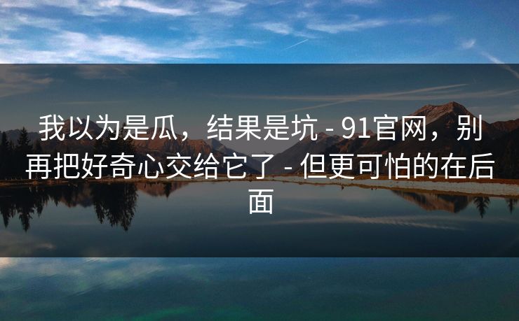 我以为是瓜，结果是坑 - 91官网，别再把好奇心交给它了 - 但更可怕的在后面