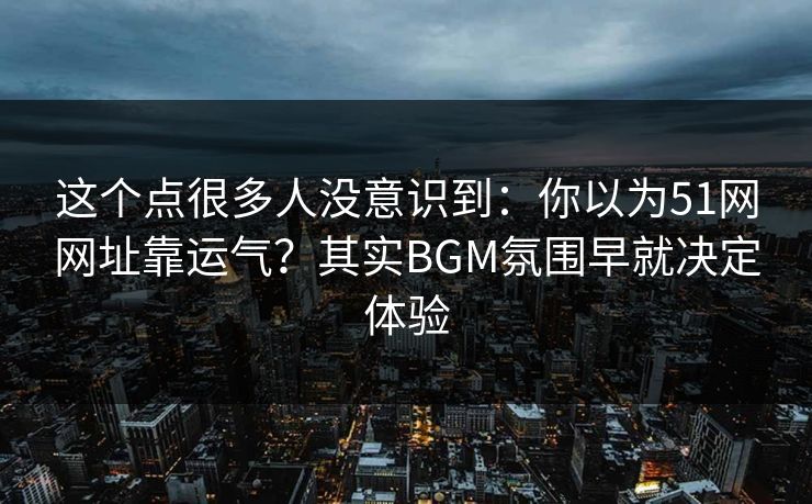 这个点很多人没意识到：你以为51网网址靠运气？其实BGM氛围早就决定体验
