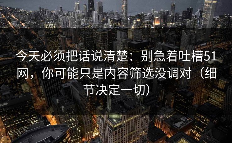 今天必须把话说清楚：别急着吐槽51网，你可能只是内容筛选没调对（细节决定一切）